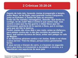 Depois de tudo isto, havendo Josias já preparado o templo,
subiu Neco, rei do Egito, para guerrear contra Carquemis,
junto ao Eufrates; e Josias lhe saiu ao encontro.
Então ele lhe mandou mensageiros, dizendo: Que tenho eu
contigo, rei de Judá? Não é contra ti que venho hoje, mas
contra a casa que me faz guerra; e disse Deus que me
apressasse; guarda-te de te opores a Deus, que é comigo,
para que ele não te destrua.
Porém Josias não virou dele o seu rosto, antes se disfarçou,
para pelejar contra ele; e não deu ouvidos às palavras de
Neco, que saíram da boca de Deus; antes veio pelejar no vale
de Megido.
E os flecheiros atiraram contra o rei Josias. Então o rei disse
a seus servos: Tirai-me daqui, porque estou gravemente
ferido.
E seus servos o tiraram do carro, e o levaram no segundo
carro que tinha, e o trouxeram a Jerusalém; e morreu, e o
sepultaram nos sepulcros de seus pais
2 Crônicas 35:20-24
Departamento de Teologia da Assembleia de Deus de
Caçapava-SP - Curso Básico CETADEB
8
 