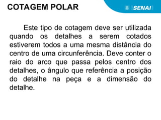 COTAGEM POLAR
Este tipo de cotagem deve ser utilizada
quando os detalhes a serem cotados
estiverem todos a uma mesma distância do
centro de uma circunferência. Deve conter o
raio do arco que passa pelos centro dos
detalhes, o ângulo que referência a posição
do detalhe na peça e a dimensão do
detalhe.
 