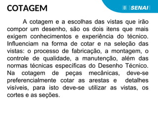 COTAGEM
A cotagem e a escolhas das vistas que irão
compor um desenho, são os dois itens que mais
exigem conhecimentos e experiência do técnico.
Influenciam na forma de cotar e na seleção das
vistas: o processo de fabricação, a montagem, o
controle de qualidade, a manutenção, além das
normas técnicas específicas do Desenho Técnico.
Na cotagem de peças mecânicas, deve-se
preferencialmente cotar as arestas e detalhes
visíveis, para isto deve-se utilizar as vistas, os
cortes e as seções.
 
