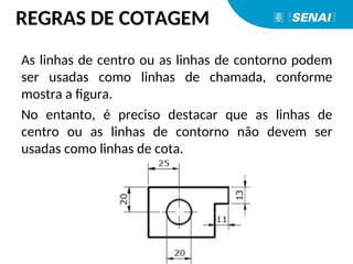 As linhas de centro ou as linhas de contorno podem
ser usadas como linhas de chamada, conforme
mostra a figura.
No entanto, é preciso destacar que as linhas de
centro ou as linhas de contorno não devem ser
usadas como linhas de cota.
REGRAS DE COTAGEM
 