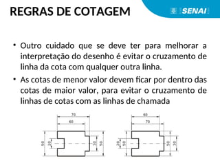 • Outro cuidado que se deve ter para melhorar a
interpretação do desenho é evitar o cruzamento de
linha da cota com qualquer outra linha.
• As cotas de menor valor devem ficar por dentro das
cotas de maior valor, para evitar o cruzamento de
linhas de cotas com as linhas de chamada
REGRAS DE COTAGEM
 