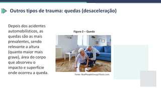 Outros tipos de trauma: quedas (desaceleração)
Depois dos acidentes
automobilísticos, as
quedas são as mais
prevalentes, sendo
relevante a altura
(quanto maior mais
grave), área do corpo
que absorveu o
impacto e superfície
onde ocorreu a queda. Fonte: RealPeopleGroup/iStock.com.
Figura 2 – Queda
 