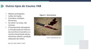 Outros tipos de trauma: FAB
• Objetos pontiagudos.
• Lesões de trajeto.
• Considerar múltiplos
ferimentos.
• Se estiver no corpo, não
remover.
• O levantamento abrangente
e minudenciado do histórico
da ocorrência traumática e a
correta interpretação destes
elementos admite a predição
adequada das lesões.
(ACS COT, 2020; CANETTI, 2007)
Fonte: zoka74/iStock.com.
Figura 3 – Arma branca
 