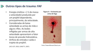 Outros tipos de trauma: FAF
• Energia cinética = ( ½ da massa
x velocidade) produzida por
um projétil dependente,
principalmente, da velocidade.
• Consideradas de baixa
velocidade as armas de mão e
alguns rifles. As lesões
infligidas por armas de alta
velocidade apresentam o fator
lesivo de pressão hidrostática.
• Orifício de entrada e saída e
trajeto do projétil.
Fonte: Powerofforever/iStock.com.
(ACS COT, 2020; CANETTI, 2007)
Figura 4 – Ferimento por
arma de fogo
 