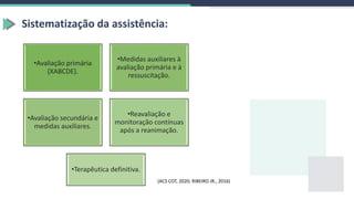 Sistematização da assistência:
•Avaliação primária
(XABCDE).
•Medidas auxiliares à
avaliação primária e à
ressuscitação.
•Avaliação secundária e
medidas auxiliares.
•Reavaliação e
monitoração contínuas
após a reanimação.
•Terapêutica definitiva.
(ACS COT, 2020; RIBEIRO JR., 2016)
 