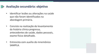 Avaliação secundária: objetivo
• Identificar lesões ou alterações na saúde
que não foram identificados na
abordagem primária.
• Consiste na realização do levantamento
da história clínica pregressa,
antecedentes de saúde, dados pessoais,
exame físico detalhado.
• Entrevista com auxílio do mnemônico
SAMPLA.
 