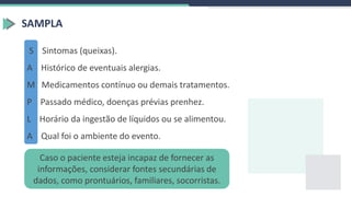 SAMPLA
S Sintomas (queixas).
A Histórico de eventuais alergias.
M Medicamentos contínuo ou demais tratamentos.
P Passado médico, doenças prévias prenhez.
L Horário da ingestão de líquidos ou se alimentou.
A Qual foi o ambiente do evento.
Caso o paciente esteja incapaz de fornecer as
informações, considerar fontes secundárias de
dados, como prontuários, familiares, socorristas.
 