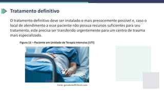 Tratamento definitivo
O tratamento definitivo deve ser instalado o mais precocemente possível e, caso o
local de atendimento a esse paciente não possua recursos suficientes para seu
tratamento, este precisa ser transferido urgentemente para um centro de trauma
mais especializado.
Fonte: gorodenkoff/iStock.com.
Figura 11 – Paciente em Unidade de Terapia Intensiva (UTI)
 