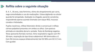 Reflita sobre a seguinte situação
B. A. F., 18 anos, sexo feminino, vítima de atropelamento por carro,
nega comorbidades e uso de medicações. Estava digitando no celular
quando foi atropelada. Avaliação na chegada: paciente sonolenta;
respondendo apenas quando chamada com toque REG; mucosas
coradas e hidratadas.
Pupilas isocóricas, reflexo fotomotor direto e consensual e reflexo
córneo-palpebral presentes em ambos os olhos. Com postura
alinhada em decúbito dorsal e sentada. Teste de Romberg negativo.
Tórax apresenta formato normal, ritmo respiratório regular com FR=
30 mpm, respiração do tipo tóraco-abdominal. MV diminuídos a E.
Com RA (roncos espaços bilateralmente) Sat O2 90% com O2 2 l/ min.
Com guedel.
 