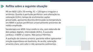 Reflita sobre a seguinte situação
PA em MSD 120 x 70 mmHg. FC = 120 bpm e irregular e
arrítmica. Quanto à perfusão periférica: sem alteração na
coloração (2/4+), tempo de enchimento capilar
preservado, apresenta discreta diminuição na temperatura
em MMII e pulsos periféricos universalmente presentes de
média amplitude.
Soroterapia em MSD. Ictus cordis in situ, com extensão de
dois polpas digitais, intensidade (4/4+). À ausculta
cardíaca: 2 BANF s/ sopros. Não possui frêmitos.
À avaliação do sistema urinário: paciente refere apresentar
micção espontânea em banheiro, 4x ao dia, coloração
amarelo-claro, sem odor e não apresenta sedimentos.
 