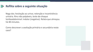 Reflita sobre a seguinte situação
Nega dor, hesitação ao urinar, retenção e incontinência
urinária. Rins não palpáveis; teste do choque
lomboabdominal: indolor (negativo). Relata que almoçou
há 40 minutos.
Como descrever a avaliação primária e secundária neste
caso?
 