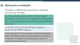 Norte para a resolução...
Considerar o XABCDE do trauma para a avaliação
primária, por exemplo:
A e B: via aérea permeável com tubo de Guedel.
Taquipnéica, SatO2 90% com oxigênio por máscara de
O2. A inspeção torácica, assimetria na expansibilidade
pulmonar.
C: PA 120 x 10, com FC de 120 bpm, irregular e
arrítmico, AC 2BANF s/sopros.
D e E: doente com 13 na Escala de Coma de Glasgow
(O2 V5 M6 P0), pupilas isofotorreagentes, reativas e
simétricas. Procedeu-se à exposição da doente e
controle da temperatura.
 