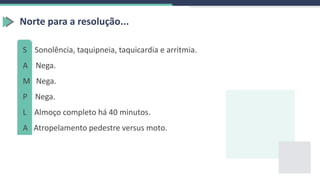 Norte para a resolução...
S Sonolência, taquipneia, taquicardia e arritmia.
A Nega.
M Nega.
P Nega.
L Almoço completo há 40 minutos.
A Atropelamento pedestre versus moto.
 