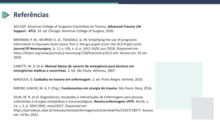 Referências
ACS COT. American College of Surgeons Committee on Trauma. Advanced Trauma Life
Support - ATLS. 10. ed. Chicago: American College of Surgeos, 2020.
BRENNAN, P. M.; MURRAY, G. D.; TEASDALE, G. M. Simplifying the use of prognostic
information in traumatic brain injury. Part 1: the gcs-pupils score: the GCS-Pupils score.
Journal Of Neurosurgery, [s. l.], v. 128, n. 6, p. 1612-1620, jun./2018. Disponível em:
https://thejns.org/view/journals/j-neurosurg/128/6/article-p1612.xml. Acesso em: 25 set.
2020.
CANETTI, M. D. et al. Manual básico de socorro de emergência para técnicos em
emergências médicas e socorristas. 2. ed. São Paulo: Atheneu, 2007.
NAYDUCH, D. Cuidados no trauma em enfermagem. 2. ed. Porto Alegre: Artmed, 2010.
RIBEIRO JUNIOR, M. A. F. (Org.). Fundamentos em cirurgia do trauma. São Paulo: Roca, 2016.
SILVA, M. R. et al. Diagnósticos, resultados e intervenções de Enfermagem para pessoas
submetidas a cirurgias ortopédicas e traumatológicas. Revista enfermagem UFPE, Recife, v.
11, s. 5, p. 2033-2045, maio/2017. Disponível em:
https://periodicos.ufpe.br/revistas/revistaenfermagem/article/viewFile/23357/18977. Acesso
em: 14 fev. 2022.
 