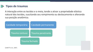 Tipos de traumas
A interação entre os tecidos e o meio, tende a ativar a propriedade elástica
natural dos tecidos, suscitando seu rompimento ou deslocamento e alterando
sua posição anatômica.
Cavidade temporária Cavidade permanente
(CANETTI et al., 2007)
Trauma penetrante
Trauma contuso
Trauma fechado
 
