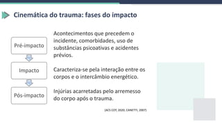 Cinemática do trauma: fases do impacto
Acontecimentos que precedem o
incidente, comorbidades, uso de
substâncias psicoativas e acidentes
prévios.
Caracteriza-se pela interação entre os
corpos e o intercâmbio energético.
Injúrias acarretadas pelo arremesso
do corpo após o trauma.
Pré-impacto
Impacto
Pós-impacto
(ACS COT, 2020; CANETTI, 2007)
 