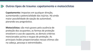 Outros tipos de trauma: capotamento e motociclistas
Capotamento: impactos em qualquer direção,
aumentando a potencialidade das injúrias. Há ainda
maior possibilidade de ejeção do automóvel,
piorando seu prognóstico.
Motociclistas: são mais graves pela ausência de
proteção dos ocupantes; as formas de proteção
envolvem o uso de capacete, os demais critérios
mencionados acima e roupas de proteção. As
principais lesões proporcionadas nessas vítimas são
na cabeça, pescoço e extremidades.
 