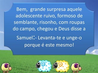 Bem, grande surpresa aquele
adolescente ruivo, formoso de
semblante, risonho, com roupas
do campo, chegou e Deus disse a
Samuel:- Levanta-te e unge-o
porque é este mesmo!
 