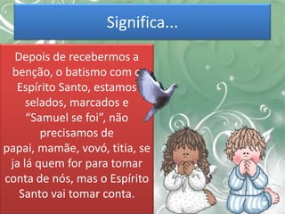 Significa...
Depois de recebermos a
benção, o batismo com o
Espírito Santo, estamos
selados, marcados e
“Samuel se foi”, não
precisamos de
papai, mamãe, vovó, titia, se
ja lá quem for para tomar
conta de nós, mas o Espírito
Santo vai tomar conta.
 