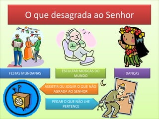 O que desagrada ao Senhor
FESTAS MUNDANAS
ESCULTAR MÚSICAS DO
MUNDO
DANÇAS
ASSISTIR OU JOGAR O QUE NÃO
AGRADA AO SENHOR
PEGAR O QUE NÃO LHE
PERTENCE
 