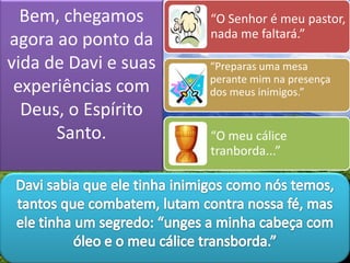 Bem, chegamos
agora ao ponto da
vida de Davi e suas
experiências com
Deus, o Espírito
Santo.
“O Senhor é meu pastor,
nada me faltará.”
“Preparas uma mesa
perante mim na presença
dos meus inimigos.”
“O meu cálice
tranborda...”
 