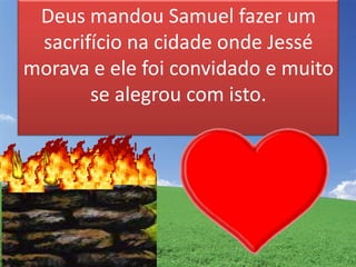 Deus mandou Samuel fazer um
sacrifício na cidade onde Jessé
morava e ele foi convidado e muito
se alegrou com isto.
 