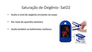 Saturação de Oxigênio- SatO2
• Avalia o nível de oxigênio circulante no corpo
• Por meio do aparelho oxímetro
• Avalia também os batimentos cardíacos
 