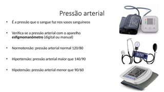 Pressão arterial
• É a pressão que o sangue faz nos vasos sanguíneos
• Verifica-se a pressão arterial com o aparelho
esfigmomanômetro (digital ou manual)
• Normotensão: pressão arterial normal 120/80
• Hipertensão: pressão arterial maior que 140/90
• Hipotensão: pressão arterial menor que 90/60
 