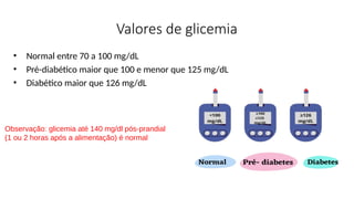 Valores de glicemia
• Normal entre 70 a 100 mg/dL
• Pré-diabético maior que 100 e menor que 125 mg/dL
• Diabético maior que 126 mg/dL
Observação: glicemia até 140 mg/dl pós-prandial
(1 ou 2 horas após a alimentação) é normal
 