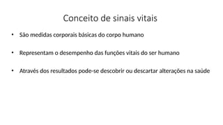 Conceito de sinais vitais
• São medidas corporais básicas do corpo humano
• Representam o desempenho das funções vitais do ser humano
• Através dos resultados pode-se descobrir ou descartar alterações na saúde
 