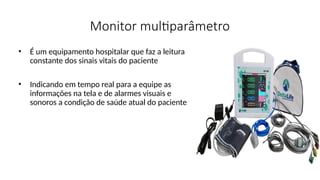 Monitor multiparâmetro
• É um equipamento hospitalar que faz a leitura
constante dos sinais vitais do paciente
• Indicando em tempo real para a equipe as
informações na tela e de alarmes visuais e
sonoros a condição de saúde atual do paciente
 