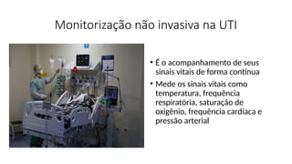 Monitorização não invasiva na UTI
• É o acompanhamento de seus
sinais vitais de forma contínua
• Mede os sinais vitais como
temperatura, frequência
respiratória, saturação de
oxigênio, frequência cardíaca e
pressão arterial
 