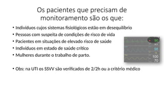 Os pacientes que precisam de
monitoramento são os que:
• Indivíduos cujos sistemas fisiológicos estão em desequilíbrio
• Pessoas com suspeita de condições de risco de vida
• Pacientes em situações de elevado risco de saúde
• Indivíduos em estado de saúde crítico
• Mulheres durante o trabalho de parto.
• Obs: na UTI os SSVV são verificados de 2/2h ou a critério médico
 
