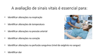 A avaliação de sinais vitais é essencial para:
• Identificar alterações na respiração
• Identificar alterações de temperatura
• Identificar alterações na pressão arterial
• Identificar alterações no coração
• Identificar alterações na perfusão sanguínea (nível de oxigênio no sangue)
• Identificar dor
 