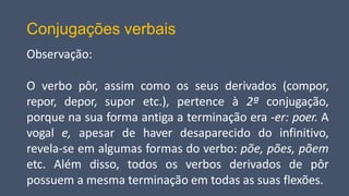 Conjugações verbais
Observação:
O verbo pôr, assim como os seus derivados (compor,
repor, depor, supor etc.), pertence à 2ª conjugação,
porque na sua forma antiga a terminação era -er: poer. A
vogal e, apesar de haver desaparecido do infinitivo,
revela-se em algumas formas do verbo: põe, pões, põem
etc. Além disso, todos os verbos derivados de pôr
possuem a mesma terminação em todas as suas flexões.
 