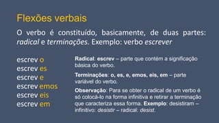Flexões verbais
O verbo é constituído, basicamente, de duas partes:
radical e terminações. Exemplo: verbo escrever
escrev o
escrev es
escrev e
escrev emos
escrev eis
escrev em
Radical: escrev – parte que contém a significação
básica do verbo.
Terminações: o, es, e, emos, eis, em – parte
variável do verbo.
Observação: Para se obter o radical de um verbo é
só colocá-lo na forma infinitiva e retirar a terminação
que caracteriza essa forma. Exemplo: desistiram –
infinitivo: desistir – radical: desist.
 