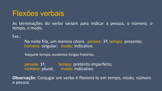 Flexões verbais
As terminações do verbo variam para indicar a pessoa, o número, o
tempo, o modo.
Exs.:
Na noite fria, um menino chora. pessoa: 3ª; tempo: presente;
número: singular; modo: indicativo.
Naquele tempo, ouvíamos longas histórias.
pessoa: 1ª;
número: plural;
tempo: pretérito imperfeito;
modo: indicativo.
Observação: Conjugar um verbo é flexioná-lo em tempo, modo, número
e pessoa.
 