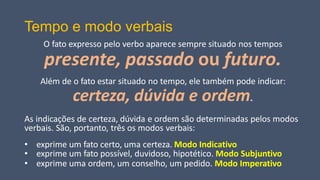 Tempo e modo verbais
O fato expresso pelo verbo aparece sempre situado nos tempos
presente, passado ou futuro.
Além de o fato estar situado no tempo, ele também pode indicar:
certeza, dúvida e ordem.
As indicações de certeza, dúvida e ordem são determinadas pelos modos
verbais. São, portanto, três os modos verbais:
• exprime um fato certo, uma certeza. Modo Indicativo
• exprime um fato possível, duvidoso, hipotético. Modo Subjuntivo
• exprime uma ordem, um conselho, um pedido. Modo Imperativo
 