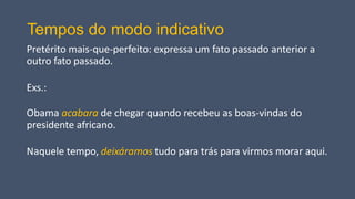 Tempos do modo indicativo
Pretérito mais-que-perfeito: expressa um fato passado anterior a
outro fato passado.
Exs.:
Obama acabara de chegar quando recebeu as boas-vindas do
presidente africano.
Naquele tempo, deixáramos tudo para trás para virmos morar aqui.
 