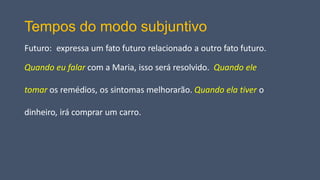 Tempos do modo subjuntivo
Futuro: expressa um fato futuro relacionado a outro fato futuro.
Quando eu falar com a Maria, isso será resolvido. Quando ele
tomar os remédios, os sintomas melhorarão. Quando ela tiver o
dinheiro, irá comprar um carro.
 