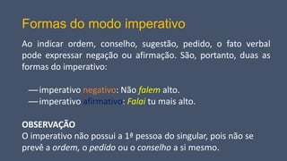 Formas do modo imperativo
Ao indicar ordem, conselho, sugestão, pedido, o fato verbal
pode expressar negação ou afirmação. São, portanto, duas as
formas do imperativo:
—imperativo negativo: Não falem alto.
—imperativo afirmativo: Falai tu mais alto.
OBSERVAÇÃO
O imperativo não possui a 1ª pessoa do singular, pois não se
prevê a ordem, o pedido ou o conselho a si mesmo.
 