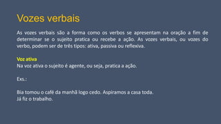 Vozes verbais
As vozes verbais são a forma como os verbos se apresentam na oração a fim de
determinar se o sujeito pratica ou recebe a ação. As vozes verbais, ou vozes do
verbo, podem ser de três tipos: ativa, passiva ou reflexiva.
Voz ativa
Na voz ativa o sujeito é agente, ou seja, pratica a ação.
Exs.:
Bia tomou o café da manhã logo cedo. Aspiramos a casa toda.
Já fiz o trabalho.
 