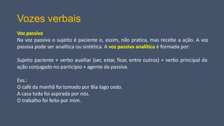 Vozes verbais
Voz passiva
Na voz passiva o sujeito é paciente e, assim, não pratica, mas recebe a ação. A voz
passiva pode ser analítica ou sintética. A voz passiva analítica é formada por:
Sujeito paciente + verbo auxiliar (ser, estar, ficar, entre outros) + verbo principal da
ação conjugado no particípio + agente da passiva.
Exs.:
O café da manhã foi tomado por Bia logo cedo.
A casa toda foi aspirada por nós.
O trabalho foi feito por mim.
 