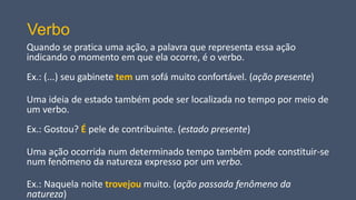 Verbo
Quando se pratica uma ação, a palavra que representa essa ação
indicando o momento em que ela ocorre, é o verbo.
Ex.: (...) seu gabinete tem um sofá muito confortável. (ação presente)
Uma ideia de estado também pode ser localizada no tempo por meio de
um verbo.
Ex.: Gostou? É pele de contribuinte. (estado presente)
Uma ação ocorrida num determinado tempo também pode constituir-se
num fenômeno da natureza expresso por um verbo.
Ex.: Naquela noite trovejou muito. (ação passada fenômeno da
natureza)
 