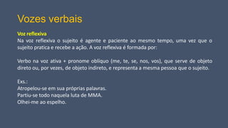 Vozes verbais
Voz reflexiva
Na voz reflexiva o sujeito é agente e paciente ao mesmo tempo, uma vez que o
sujeito pratica e recebe a ação. A voz reflexiva é formada por:
Verbo na voz ativa + pronome oblíquo (me, te, se, nos, vos), que serve de objeto
direto ou, por vezes, de objeto indireto, e representa a mesma pessoa que o sujeito.
Exs.:
Atropelou-se em sua próprias palavras.
Partiu-se todo naquela luta de MMA.
Olhei-me ao espelho.
 