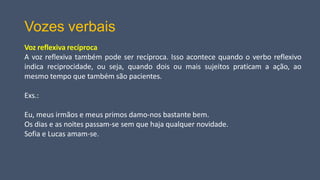 Vozes verbais
Voz reflexiva recíproca
A voz reflexiva também pode ser recíproca. Isso acontece quando o verbo reflexivo
indica reciprocidade, ou seja, quando dois ou mais sujeitos praticam a ação, ao
mesmo tempo que também são pacientes.
Exs.:
Eu, meus irmãos e meus primos damo-nos bastante bem.
Os dias e as noites passam-se sem que haja qualquer novidade.
Sofia e Lucas amam-se.
 
