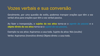 Vozes verbais e sua conversão
Geralmente, por uma questão de estilo, podemos transpor orações que têm a voz
verbal ativa para orações que têm a voz verbal passiva.
Ao fazer a transposição, o sujeito da voz ativa torna-se o agente da passiva e o
objeto direto da voz ativa torna-se o sujeito da voz passiva.
Exemplo na voz ativa: Aspiramos a casa toda. Sujeito da ativa: Nós (oculto)
Verbo: Aspiramos (transitivo direto) Objeto direto: a casa toda.
 