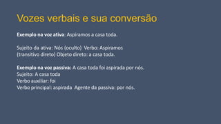 Vozes verbais e sua conversão
Exemplo na voz ativa: Aspiramos a casa toda.
Sujeito da ativa: Nós (oculto) Verbo: Aspiramos
(transitivo direto) Objeto direto: a casa toda.
Exemplo na voz passiva: A casa toda foi aspirada por nós.
Sujeito: A casa toda
Verbo auxiliar: foi
Verbo principal: aspirada Agente da passiva: por nós.
 