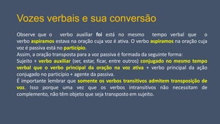 Vozes verbais e sua conversão
Observe que o verbo auxiliar foi está no mesmo tempo verbal que o
verbo aspiramos estava na oração cuja voz é ativa. O verbo aspiramos na oração cuja
voz é passiva está no particípio.
Assim, a oração transposta para a voz passiva é formada da seguinte forma:
Sujeito + verbo auxiliar (ser, estar, ficar, entre outros) conjugado no mesmo tempo
verbal que o verbo principal da oração na voz ativa + verbo principal da ação
conjugado no particípio + agente da passiva.
É importante lembrar que somente os verbos transitivos admitem transposição de
voz. Isso porque uma vez que os verbos intransitivos não necessitam de
complemento, não têm objeto que seja transposto em sujeito.
 