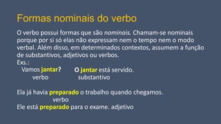 Formas nominais do verbo
O verbo possui formas que são nominais. Chamam-se nominais
porque por si só elas não expressam nem o tempo nem o modo
verbal. Além disso, em determinados contextos, assumem a função
de substantivos, adjetivos ou verbos.
Exs.:
Vamos jantar?
verbo
O jantar está servido.
substantivo
Ela já havia preparado o trabalho quando chegamos.
verbo
Ele está preparado para o exame. adjetivo
 